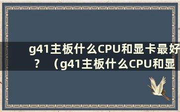 g41主板什么CPU和显卡最好？ （g41主板什么CPU和显卡最好？）